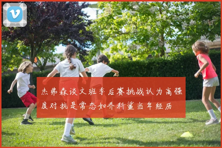 杰弗森谈文班季后赛挑战认为高强度对抗是常态如乔科鲨当年经历