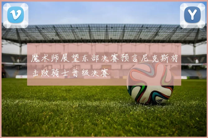 魔术师展望东部决赛预言尼克斯将击败骑士晋级决赛