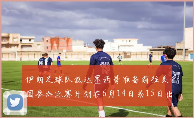 伊朗足球队抵达墨西哥准备前往美国参加比赛计划在6月14日或15日出发
