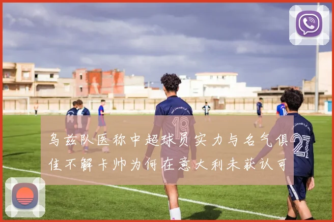 乌兹队医称中超球员实力与名气俱佳不解卡帅为何在意大利未获认可