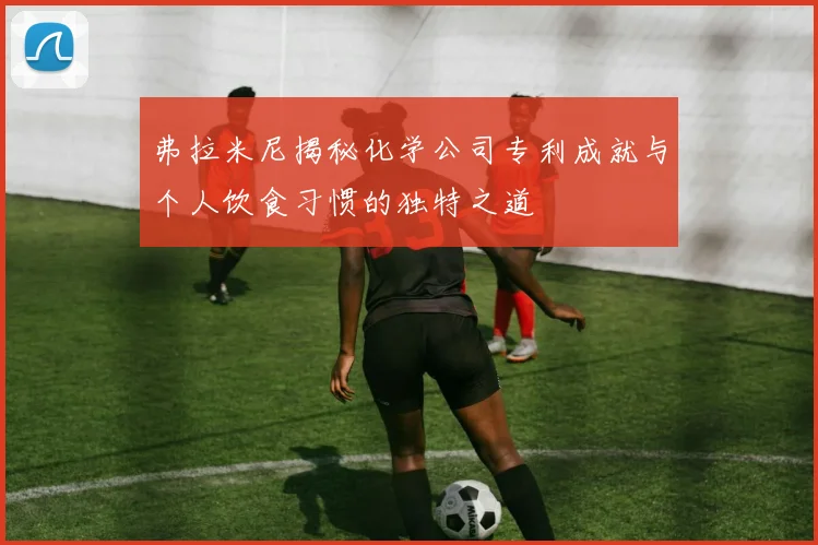 弗拉米尼揭秘化学公司专利成就与个人饮食习惯的独特之道