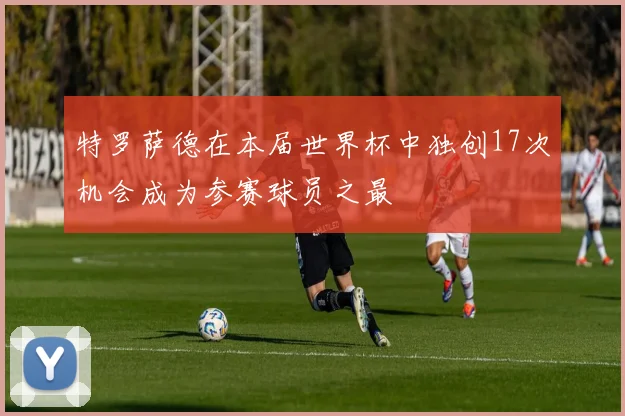 特罗萨德在本届世界杯中独创17次机会成为参赛球员之最
