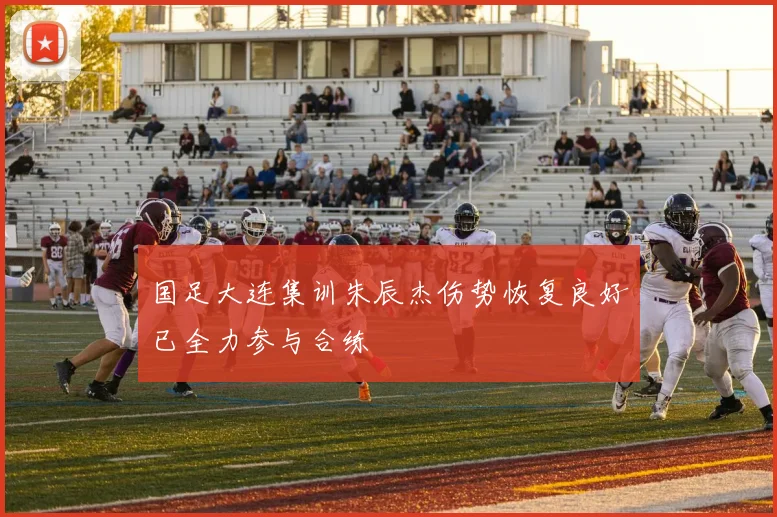 国足大连集训朱辰杰伤势恢复良好已全力参与合练