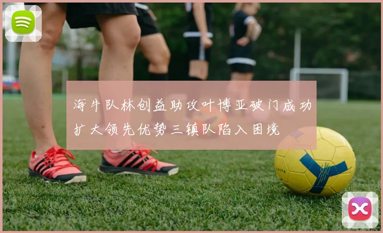 海牛队林创益助攻叶博亚破门成功扩大领先优势三镇队陷入困境