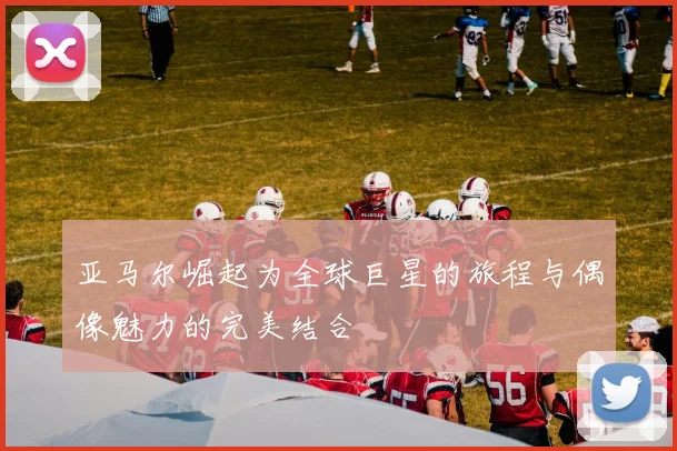 亚马尔崛起为全球巨星的旅程与偶像魅力的完美结合