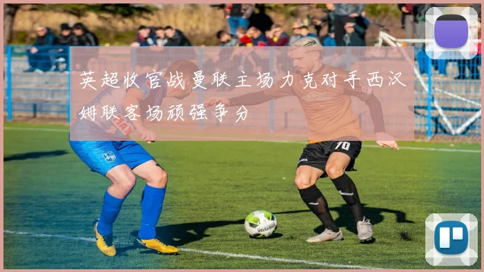 英超收官战曼联主场力克对手西汉姆联客场顽强争分