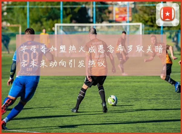 字母哥加盟热火成悬念希罗取关暗示未来动向引发热议