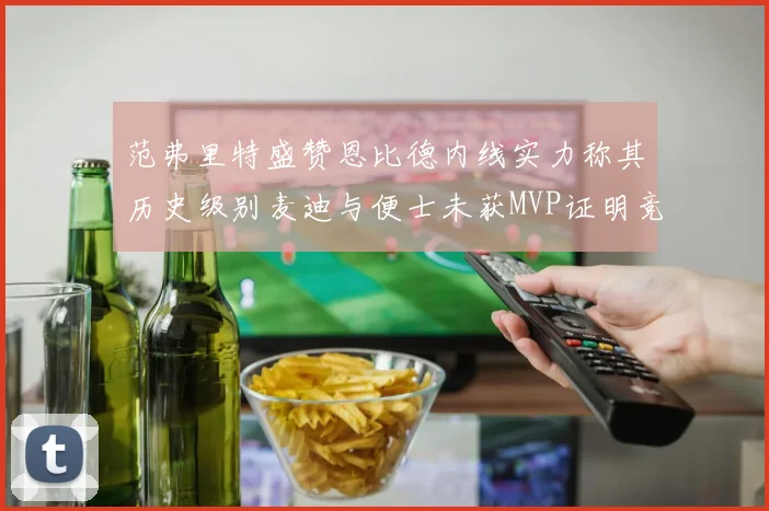 范弗里特盛赞恩比德内线实力称其历史级别麦迪与便士未获MVP证明竞争激烈