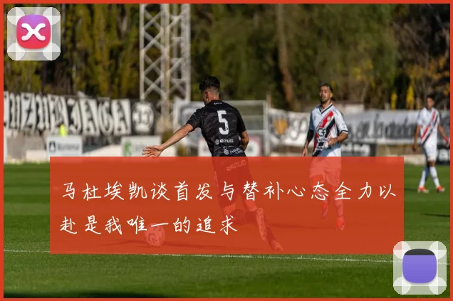 马杜埃凯谈首发与替补心态全力以赴是我唯一的追求