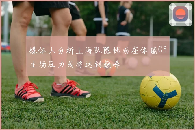 媒体人分析上海队隐忧或在体能G5主场压力或将达到巅峰